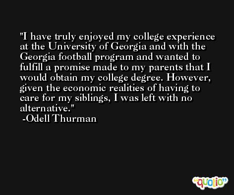 I have truly enjoyed my college experience at the University of Georgia and with the Georgia football program and wanted to fulfill a promise made to my parents that I would obtain my college degree. However, given the economic realities of having to care for my siblings, I was left with no alternative. -Odell Thurman