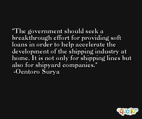 The government should seek a breakthrough effort for providing soft loans in order to help accelerate the development of the shipping industry at home. It is not only for shipping lines but also for shipyard companies. -Oentoro Surya