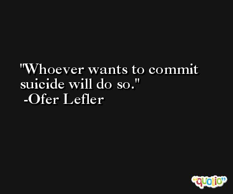 Whoever wants to commit suicide will do so. -Ofer Lefler