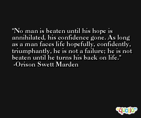 No man is beaten until his hope is annihilated, his confidence gone. As long as a man faces life hopefully, confidently, triumphantly, he is not a failure; he is not beaten until he turns his back on life. -Orison Swett Marden