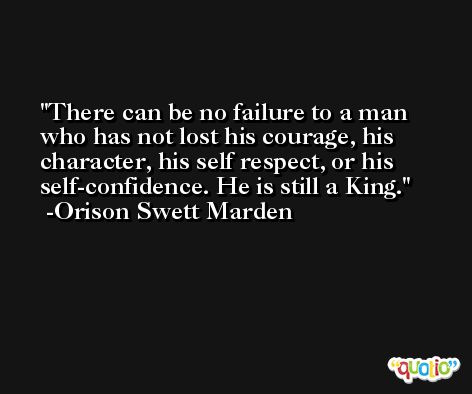 There can be no failure to a man who has not lost his courage, his character, his self respect, or his self-confidence. He is still a King. -Orison Swett Marden