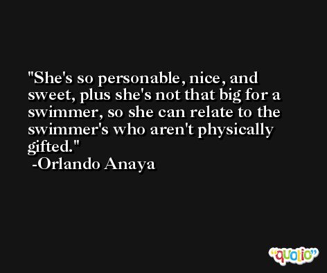 She's so personable, nice, and sweet, plus she's not that big for a swimmer, so she can relate to the swimmer's who aren't physically gifted. -Orlando Anaya