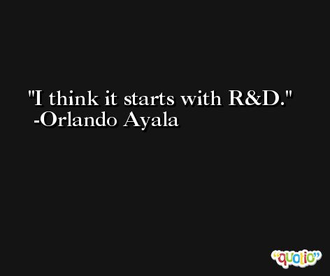 I think it starts with R&D. -Orlando Ayala