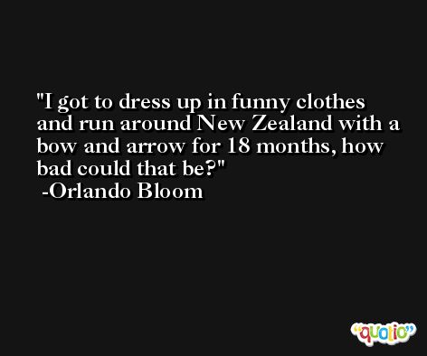 I got to dress up in funny clothes and run around New Zealand with a bow and arrow for 18 months, how bad could that be? -Orlando Bloom