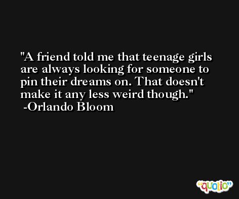 A friend told me that teenage girls are always looking for someone to pin their dreams on. That doesn't make it any less weird though. -Orlando Bloom