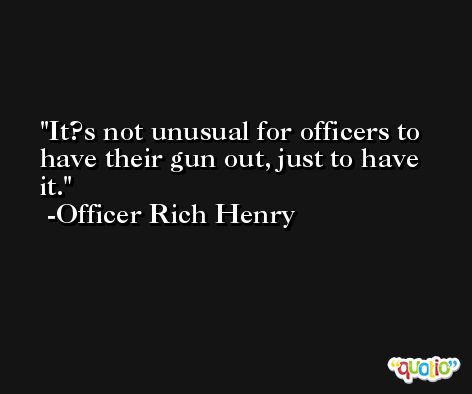 It?s not unusual for officers to have their gun out, just to have it. -Officer Rich Henry