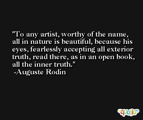 To any artist, worthy of the name, all in nature is beautiful, because his eyes, fearlessly accepting all exterior truth, read there, as in an open book, all the inner truth. -Auguste Rodin