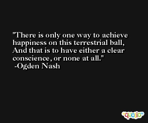 There is only one way to achieve happiness on this terrestrial ball, And that is to have either a clear conscience, or none at all. -Ogden Nash