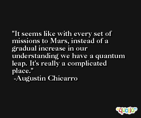 It seems like with every set of missions to Mars, instead of a gradual increase in our understanding we have a quantum leap. It's really a complicated place. -Augustin Chicarro