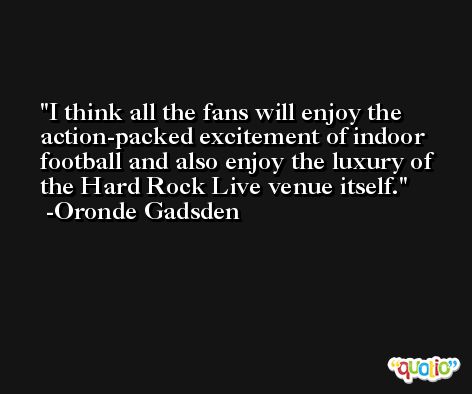 I think all the fans will enjoy the action-packed excitement of indoor football and also enjoy the luxury of the Hard Rock Live venue itself. -Oronde Gadsden