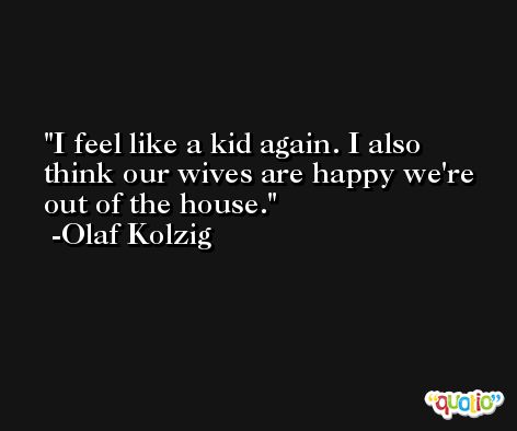 I feel like a kid again. I also think our wives are happy we're out of the house. -Olaf Kolzig