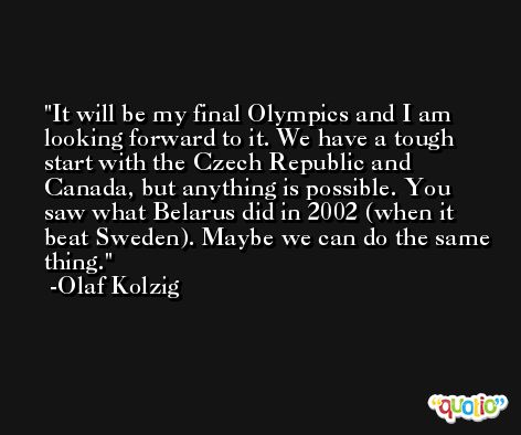 It will be my final Olympics and I am looking forward to it. We have a tough start with the Czech Republic and Canada, but anything is possible. You saw what Belarus did in 2002 (when it beat Sweden). Maybe we can do the same thing. -Olaf Kolzig