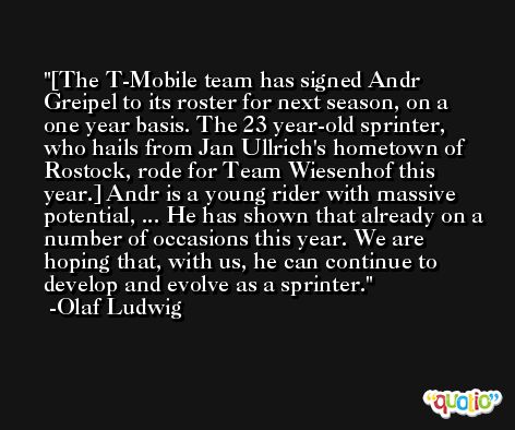 [The T-Mobile team has signed Andr Greipel to its roster for next season, on a one year basis. The 23 year-old sprinter, who hails from Jan Ullrich's hometown of Rostock, rode for Team Wiesenhof this year.] Andr is a young rider with massive potential, ... He has shown that already on a number of occasions this year. We are hoping that, with us, he can continue to develop and evolve as a sprinter. -Olaf Ludwig