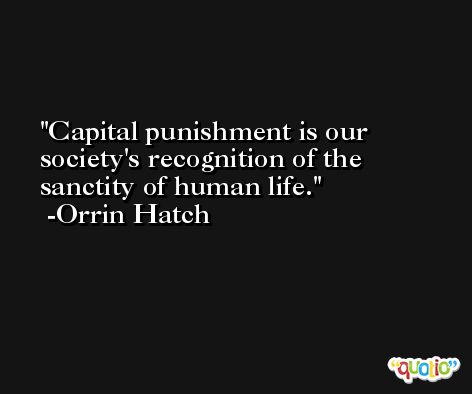 Capital punishment is our society's recognition of the sanctity of human life. -Orrin Hatch