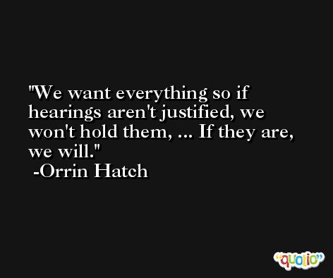 We want everything so if hearings aren't justified, we won't hold them, ... If they are, we will. -Orrin Hatch