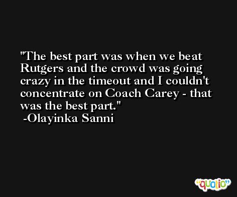 The best part was when we beat Rutgers and the crowd was going crazy in the timeout and I couldn't concentrate on Coach Carey - that was the best part. -Olayinka Sanni