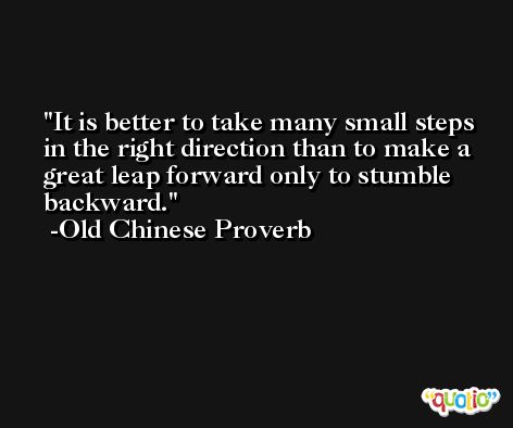 It is better to take many small steps in the right direction than to make a great leap forward only to stumble backward. -Old Chinese Proverb