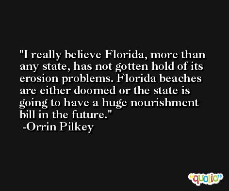 I really believe Florida, more than any state, has not gotten hold of its erosion problems. Florida beaches are either doomed or the state is going to have a huge nourishment bill in the future. -Orrin Pilkey