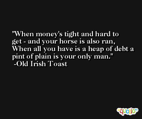 When money's tight and hard to get - and your horse is also ran, When all you have is a heap of debt a pint of plain is your only man. -Old Irish Toast