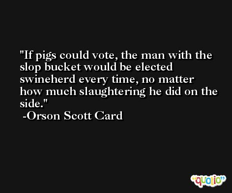 If pigs could vote, the man with the slop bucket would be elected swineherd every time, no matter how much slaughtering he did on the side. -Orson Scott Card