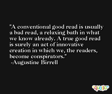 A conventional good read is usually a bad read, a relaxing bath in what we know already. A true good read is surely an act of innovative creation in which we, the readers, become conspirators. -Augustine Birrell