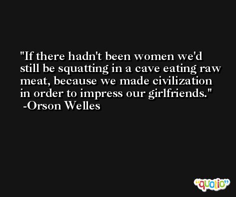 If there hadn't been women we'd still be squatting in a cave eating raw meat, because we made civilization in order to impress our girlfriends. -Orson Welles