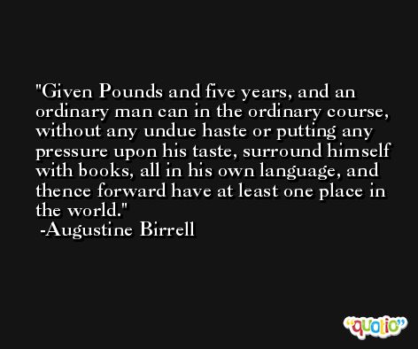 Given Pounds and five years, and an ordinary man can in the ordinary course, without any undue haste or putting any pressure upon his taste, surround himself with books, all in his own language, and thence forward have at least one place in the world. -Augustine Birrell