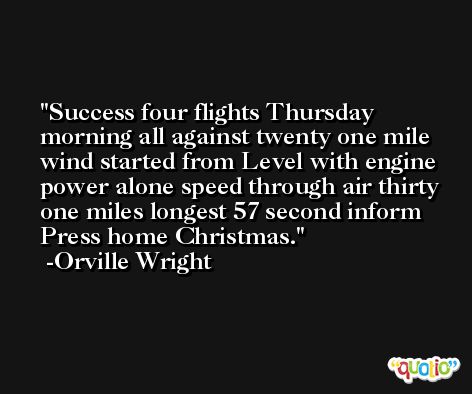 Success four flights Thursday morning all against twenty one mile wind started from Level with engine power alone speed through air thirty one miles longest 57 second inform Press home Christmas. -Orville Wright
