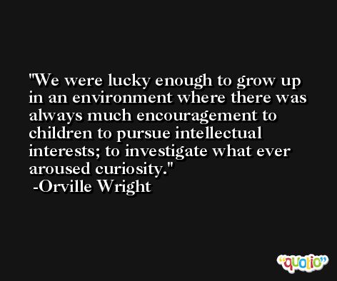 We were lucky enough to grow up in an environment where there was always much encouragement to children to pursue intellectual interests; to investigate what ever aroused curiosity. -Orville Wright