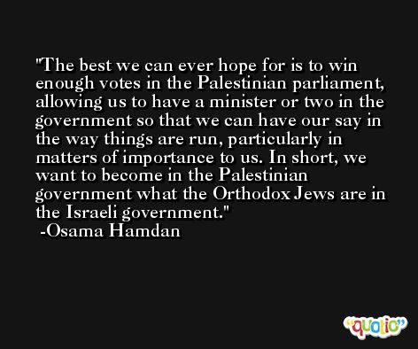 The best we can ever hope for is to win enough votes in the Palestinian parliament, allowing us to have a minister or two in the government so that we can have our say in the way things are run, particularly in matters of importance to us. In short, we want to become in the Palestinian government what the Orthodox Jews are in the Israeli government. -Osama Hamdan