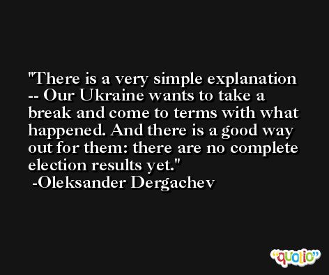 There is a very simple explanation -- Our Ukraine wants to take a break and come to terms with what happened. And there is a good way out for them: there are no complete election results yet. -Oleksander Dergachev