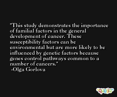 This study demonstrates the importance of familial factors in the general development of cancer. These susceptibility factors can be environmental but are more likely to be influenced by genetic factors because genes control pathways common to a number of cancers. -Olga Gorlova