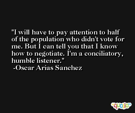 I will have to pay attention to half of the population who didn't vote for me. But I can tell you that I know how to negotiate. I'm a conciliatory, humble listener. -Oscar Arias Sanchez
