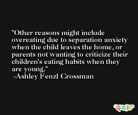 Other reasons might include overeating due to separation anxiety when the child leaves the home, or parents not wanting to criticize their children's eating habits when they are young. -Ashley Fenzl Crossman