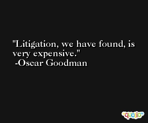 Litigation, we have found, is very expensive. -Oscar Goodman