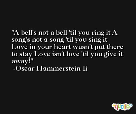 A bell's not a bell 'til you ring it A song's not a song 'til you sing it Love in your heart wasn't put there to stay Love isn't love 'til you give it away! -Oscar Hammerstein Ii