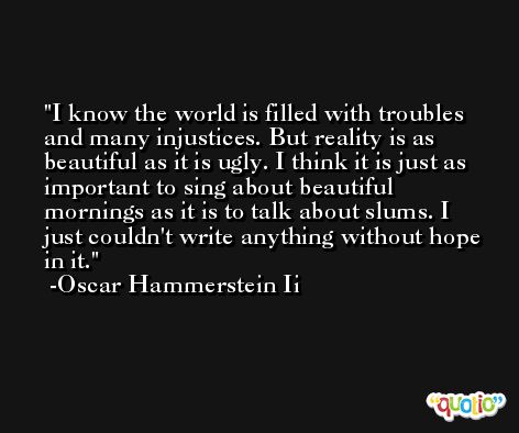 I know the world is filled with troubles and many injustices. But reality is as beautiful as it is ugly. I think it is just as important to sing about beautiful mornings as it is to talk about slums. I just couldn't write anything without hope in it. -Oscar Hammerstein Ii