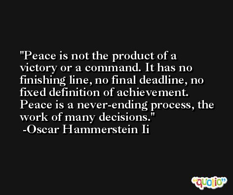 Peace is not the product of a victory or a command. It has no finishing line, no final deadline, no fixed definition of achievement. Peace is a never-ending process, the work of many decisions. -Oscar Hammerstein Ii