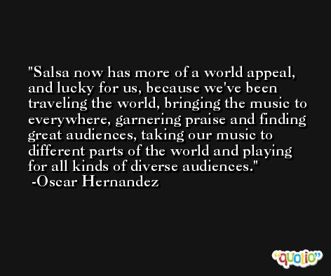 Salsa now has more of a world appeal, and lucky for us, because we've been traveling the world, bringing the music to everywhere, garnering praise and finding great audiences, taking our music to different parts of the world and playing for all kinds of diverse audiences. -Oscar Hernandez