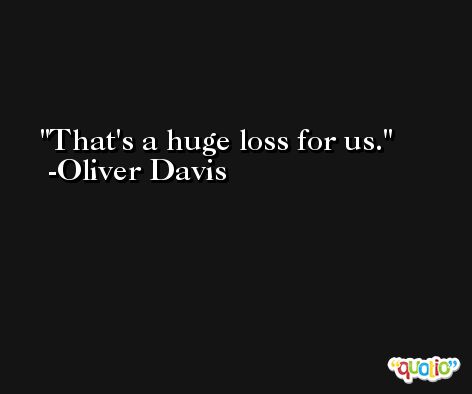 That's a huge loss for us. -Oliver Davis