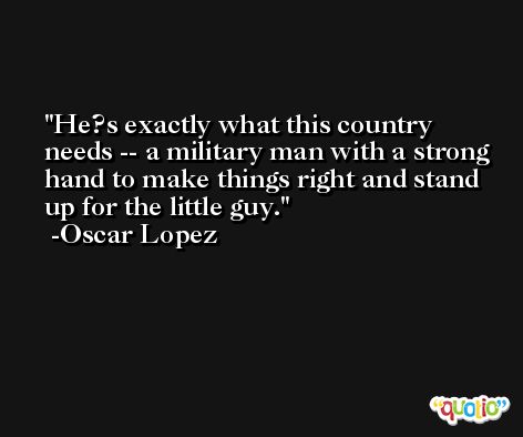 He?s exactly what this country needs -- a military man with a strong hand to make things right and stand up for the little guy. -Oscar Lopez