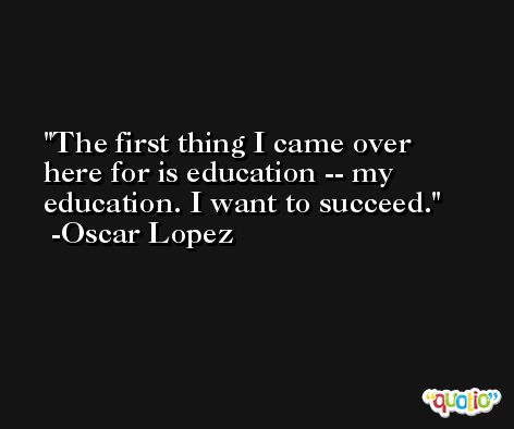 The first thing I came over here for is education -- my education. I want to succeed. -Oscar Lopez