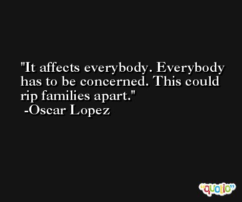 It affects everybody. Everybody has to be concerned. This could rip families apart. -Oscar Lopez