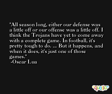 All season long, either our defense was a little off or our offense was a little off. I think the Trojans have yet to come away with a complete game. In football, it's pretty tough to do. ... But it happens, and when it does, it's just one of those games. -Oscar Lua