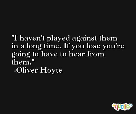 I haven't played against them in a long time. If you lose you're going to have to hear from them. -Oliver Hoyte