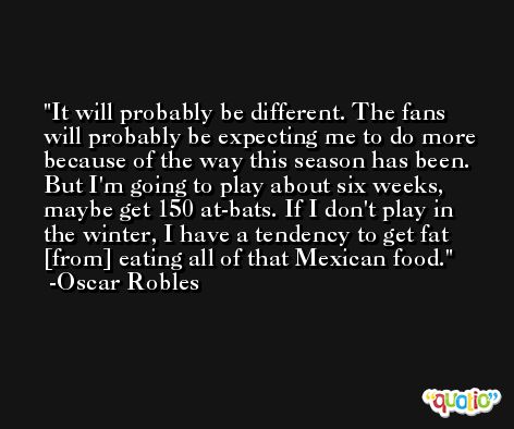 It will probably be different. The fans will probably be expecting me to do more because of the way this season has been. But I'm going to play about six weeks, maybe get 150 at-bats. If I don't play in the winter, I have a tendency to get fat [from] eating all of that Mexican food. -Oscar Robles