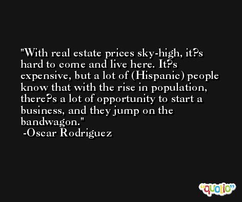 With real estate prices sky-high, it?s hard to come and live here. It?s expensive, but a lot of (Hispanic) people know that with the rise in population, there?s a lot of opportunity to start a business, and they jump on the bandwagon. -Oscar Rodriguez