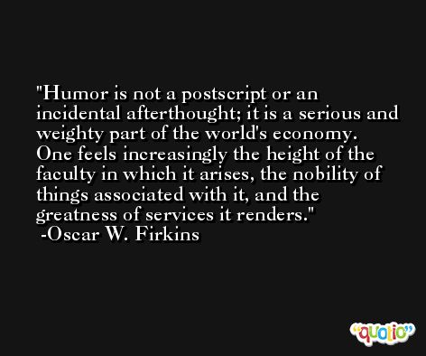 Humor is not a postscript or an incidental afterthought; it is a serious and weighty part of the world's economy. One feels increasingly the height of the faculty in which it arises, the nobility of things associated with it, and the greatness of services it renders. -Oscar W. Firkins
