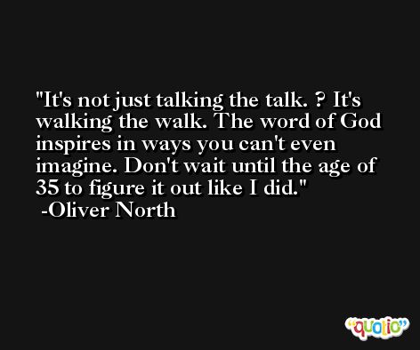 It's not just talking the talk. ? It's walking the walk. The word of God inspires in ways you can't even imagine. Don't wait until the age of 35 to figure it out like I did. -Oliver North