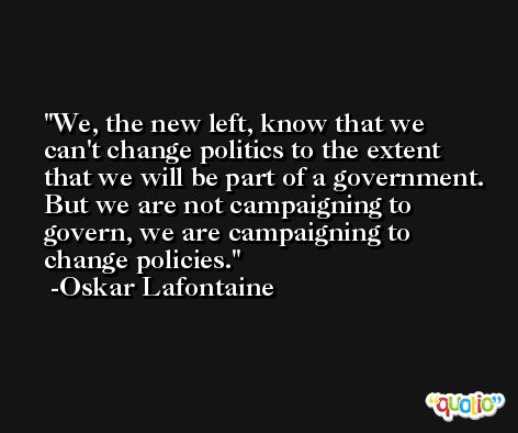 We, the new left, know that we can't change politics to the extent that we will be part of a government. But we are not campaigning to govern, we are campaigning to change policies. -Oskar Lafontaine